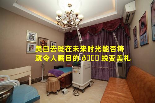 美白去斑在未来时光能否铸就令人瞩目的 🕊 蜕变美礼